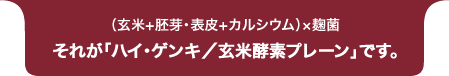 （玄米+胚芽・表皮+カルシウム）×麹菌 それが「ハイ・ゲンキ／玄米酵素プレーン」です。